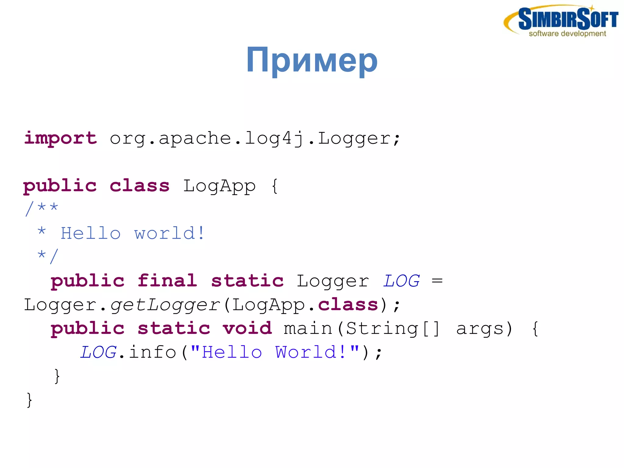 Пример

import org.apache.log4j.Logger;

public class LogApp {
/**
  * Hello world!
  */
   public final static Logger LOG =
Logger.getLogger(LogApp.class);
   public static void main(String[] args) {
      LOG.info("Hello World!");
   }
}
 