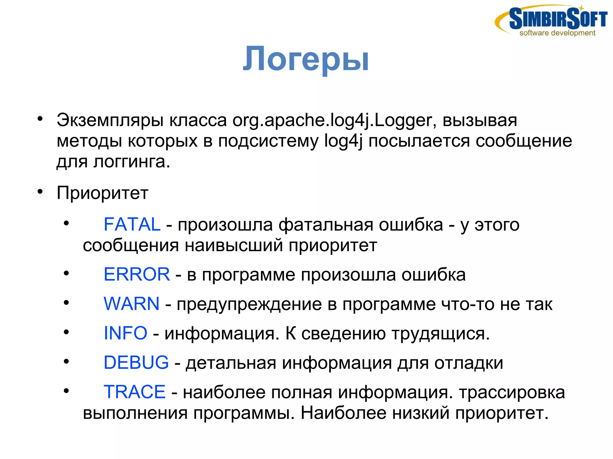 Логеры

    Экземпляры класса org.apache.log4j.Logger, вызывая
    методы которых в подсистему log4j посылается сообщение
    для логгинга.

    Приоритет
    
          FATAL - произошла фатальная ошибка - у этого
        сообщения наивысший приоритет
    
          ERROR - в программе произошла ошибка
    
          WARN - предупреждение в программе что-то не так
    
          INFO - информация. К сведению трудящися.
    
          DEBUG - детальная информация для отладки
    
          TRACE - наиболее полная информация. трассировка
        выполнения программы. Наиболее низкий приоритет.
 