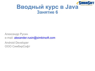 Вводный курс в Java
                        Занятие 6



Александр Русин
e-mail: alexander.rusin@simbirsoft.com
Android De...