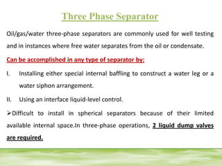 Three Phase Separator
Oil/gas/water three-phase separators are commonly used for well testing
and in instances where free water separates from the oil or condensate.
Can be accomplished in any type of separator by:
I. Installing either special internal baffling to construct a water leg or a
water siphon arrangement.
II. Using an interface liquid-level control.
Difficult to install in spherical separators because of their limited
available internal space.In three-phase operations, 2 liquid dump valves
are required.
 