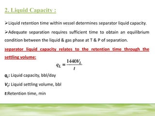 2. Liquid Capacity :
Liquid retention time within vessel determines separator liquid capacity.
Adequate separation requires sufficient time to obtain an equilibrium
condition between the liquid & gas phase at T & P of separation.
separator liquid capacity relates to the retention time through the
settling volume:
qL: Liquid capacity, bbl/day
Vt: Liquid settling volume, bbl
t:Retention time, min
 