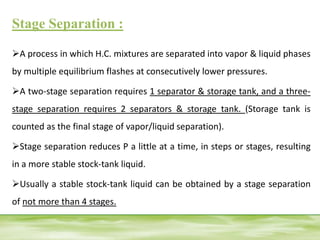 Stage Separation :
A process in which H.C. mixtures are separated into vapor & liquid phases
by multiple equilibrium flashes at consecutively lower pressures.
A two-stage separation requires 1 separator & storage tank, and a three-
stage separation requires 2 separators & storage tank. (Storage tank is
counted as the final stage of vapor/liquid separation).
Stage separation reduces P a little at a time, in steps or stages, resulting
in a more stable stock-tank liquid.
Usually a stable stock-tank liquid can be obtained by a stage separation
of not more than 4 stages.
 