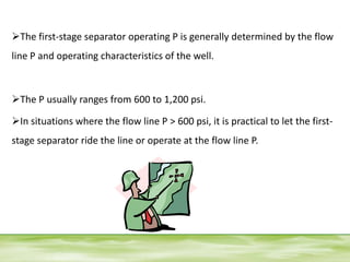 The first-stage separator operating P is generally determined by the flow
line P and operating characteristics of the well.
The P usually ranges from 600 to 1,200 psi.
In situations where the flow line P > 600 psi, it is practical to let the first-
stage separator ride the line or operate at the flow line P.
 