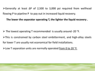 Generally at least ΔP of 2,500 to 3,000 psi required from wellhead
flowing P to pipeline P to pay out in increased liquid recovery.
The lower the separator operating T, the lighter the liquid recovery .
 The lowest operating T recommended is usually around -20 °F.
This is constrained by carbon steel embitterment, and high-alloy steels
for lower T are usually not economical for field installations.
Low T separation units are normally operated from 0 to 20 °F.
 