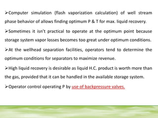 Computer simulation (flash vaporization calculation) of well stream
phase behavior of allows finding optimum P & T for max. liquid recovery.
Sometimes it isn’t practical to operate at the optimum point because
storage system vapor losses becomes too great under optimum conditions.
At the wellhead separation facilities, operators tend to determine the
optimum conditions for separators to maximize revenue.
High liquid recovery is desirable as liquid H.C. product is worth more than
the gas, provided that it can be handled in the available storage system.
Operator control operating P by use of backpressure valves.
 