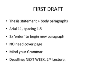 FIRST DRAFT
• Thesis statement + body paragraphs
• Arial 11, spacing 1.5
• 2x ‘enter’ to begin new paragraph

• NO need cover page
• Mind your Grammar

• Deadline: NEXT WEEK, 2nd Lecture.

 
