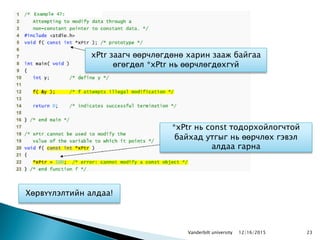 23
xPtr заагч өөрчлөгдөнө харин зааж байгаа
өгөгдөл *xPtr нь өөрчлөгдөхгүй
Хөрвүүлэлтийн алдаа!
*xPtr нь const тодорхойлогчтой
байхад утгыг нь өөрчлөх гэвэл
алдаа гарна
12/16/2015Vanderbilt university
 