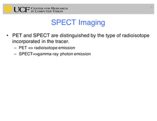 SPECT Imaging
• PET and SPECT are distinguished by the type of radioisotope
incorporated in the tracer.
– PET => radioisotope emission
– SPECT=>gamma-ray photon emission
10
 