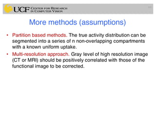 More methods (assumptions)
• Partition based methods. The true activity distribution can be
segmented into a series of n non-overlapping compartments
with a known uniform uptake.
• Multi-resolution approach. Gray level of high resolution image
(CT or MRI) should be positively correlated with those of the
functional image to be corrected.
105
 