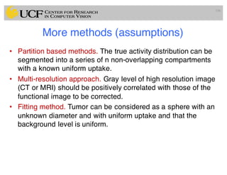 More methods (assumptions)
• Partition based methods. The true activity distribution can be
segmented into a series of n non-overlapping compartments
with a known uniform uptake.
• Multi-resolution approach. Gray level of high resolution image
(CT or MRI) should be positively correlated with those of the
functional image to be corrected.
• Fitting method. Tumor can be considered as a sphere with an
unknown diameter and with uniform uptake and that the
background level is uniform.
106
 
