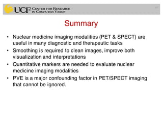 Summary
• Nuclear medicine imaging modalities (PET & SPECT) are
useful in many diagnostic and therapeutic tasks
• Smoothing is required to clean images, improve both
visualization and interpretations
• Quantitative markers are needed to evaluate nuclear
medicine imaging modalities
• PVE is a major confounding factor in PET/SPECT imaging
that cannot be ignored.
107
 