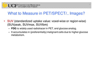 What to Measure in PET/SPECT/.. Images?
• SUV (standardized uptake value: voxel-wise or region-wise)
(SUVpeak, SUVmax, SUVlbm)
– FDG is widely used radiotracer in PET, and glucose analog.
– It accumulates in (preferentially) malignant cells due to higher glucose
metabolism.
16
 
