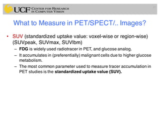What to Measure in PET/SPECT/.. Images?
• SUV (standardized uptake value: voxel-wise or region-wise)
(SUVpeak, SUVmax, SUVlbm)
– FDG is widely used radiotracer in PET, and glucose analog.
– It accumulates in (preferentially) malignant cells due to higher glucose
metabolism.
– The most common parameter used to measure tracer accumulation in
PET studies is the standardized uptake value (SUV).
17
 