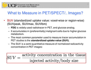 What to Measure in PET/SPECT/.. Images?
• SUV (standardized uptake value: voxel-wise or region-wise)
(SUVpeak, SUVmax, SUVlbm)
– FDG is widely used radiotracer in PET, and glucose analog.
– It accumulates in (preferentially) malignant cells due to higher glucose
metabolism.
– The most common parameter used to measure tracer accumulation in
PET studies is the standardized uptake value (SUV).
– The SUV is a semi-quantitative measure of normalized radioactivity
concentration in PET images:
19
 