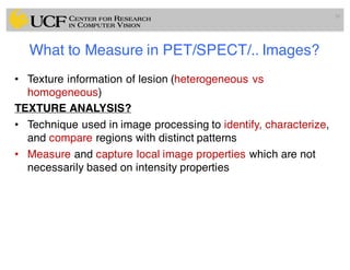 What to Measure in PET/SPECT/.. Images?
• Texture information of lesion (heterogeneous vs
homogeneous)
TEXTURE ANALYSIS?
• Technique used in image processing to identify, characterize,
and compare regions with distinct patterns
• Measure and capture local image properties which are not
necessarily based on intensity properties
30
 