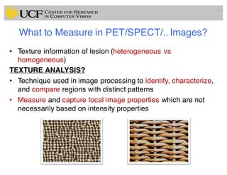 What to Measure in PET/SPECT/.. Images?
• Texture information of lesion (heterogeneous vs
homogeneous)
TEXTURE ANALYSIS?
• Technique used in image processing to identify, characterize,
and compare regions with distinct patterns
• Measure and capture local image properties which are not
necessarily based on intensity properties
31
 