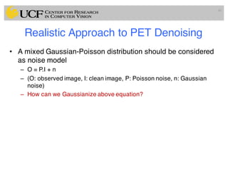 Realistic Approach to PET Denoising
• A mixed Gaussian-Poisson distribution should be considered
as noise model
– O = P.I + n
– (O: observed image, I: clean image, P: Poisson noise, n: Gaussian
noise)
– How can we Gaussianize above equation?
49
 