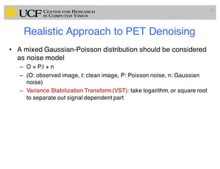 Realistic Approach to PET Denoising
• A mixed Gaussian-Poisson distribution should be considered
as noise model
– O = P.I + n
– (O: observed image, I: clean image, P: Poisson noise, n: Gaussian
noise)
– Variance Stabilization Transform (VST): take logarithm, or square root
to separate out signal dependent part
50
 