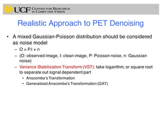 Realistic Approach to PET Denoising
• A mixed Gaussian-Poisson distribution should be considered
as noise model
– O = P.I + n
– (O: observed image, I: clean image, P: Poisson noise, n: Gaussian
noise)
– Variance Stabilization Transform (VST): take logarithm, or square root
to separate out signal dependent part
• Anscombe’sTransformation
• Generalized Anscombe’s Transformation (GAT)
51
 