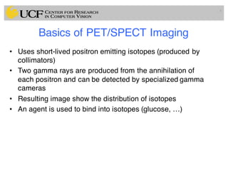 Basics of PET/SPECT Imaging
• Uses short-lived positron emitting isotopes (produced by
collimators)
• Two gamma rays are produced from the annihilation of
each positron and can be detected by specialized gamma
cameras
• Resulting image show the distribution of isotopes
• An agent is used to bind into isotopes (glucose, …)
6
 