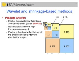 Wavelet and shrinkage-based methods
• Possible Answer:
– Most of the wavelet coefficients are
zero or very small. (called SPARSE)
– Noise is localized in the high
frequency component.
– Finding a threshold value that set all
the small coefficients into 0 will
denoise the image!
63
 