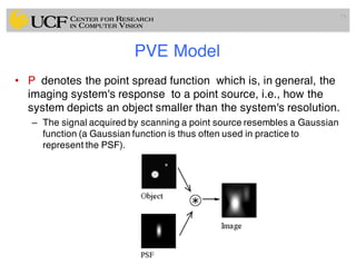 PVE Model
• P denotes the point spread function which is, in general, the
imaging system's response to a point source, i.e., how the
system depicts an object smaller than the system's resolution.
– The signal acquired by scanning a point source resembles a Gaussian
function (a Gaussian function is thus often used in practice to
represent the PSF).
73
 