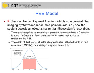 PVE Model
• P denotes the point spread function which is, in general, the
imaging system's response to a point source, i.e., how the
system depicts an object smaller than the system's resolution.
– The signal acquired by scanning a point source resembles a Gaussian
function (a Gaussian function is thus often used in practice to
represent the PSF).
– The width of that signal at half its highest value is the full width at half
maximum (FWHM), describing the system's resolution.
74
 