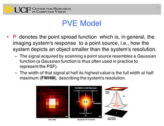 PVE Model
• P denotes the point spread function which is, in general, the
imaging system's response to a point source, i.e., how the
system depicts an object smaller than the system's resolution.
– The signal acquired by scanning a point source resembles a Gaussian
function (a Gaussian function is thus often used in practice to
represent the PSF).
– The width of that signal at half its highest value is the full width at half
maximum (FWHM), describing the system's resolution.
75
 