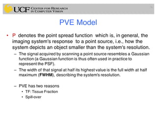 PVE Model
• P denotes the point spread function which is, in general, the
imaging system's response to a point source, i.e., how the
system depicts an object smaller than the system's resolution.
– The signal acquired by scanning a point source resembles a Gaussian
function (a Gaussian function is thus often used in practice to
represent the PSF).
– The width of that signal at half its highest value is the full width at half
maximum (FWHM), describing the system's resolution.
– PVE has two reasons
• TF: Tissue Fraction
• Spill-over
76
 