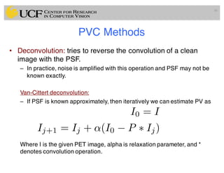 PVC Methods
• Deconvolution: tries to reverse the convolution of a clean
image with the PSF.
– In practice, noise is amplified with this operation and PSF may not be
known exactly.
Van-Cittert deconvolution:
– If PSF is known approximately, then iteratively we can estimate PV as
Where I is the given PET image, alpha is relaxation parameter, and *
denotes convolution operation.
86
I0 = I
Ij+1 = Ij + ↵(I0 P ⇤ Ij)
 