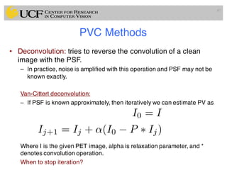 PVC Methods
• Deconvolution: tries to reverse the convolution of a clean
image with the PSF.
– In practice, noise is amplified with this operation and PSF may not be
known exactly.
Van-Cittert deconvolution:
– If PSF is known approximately, then iteratively we can estimate PV as
Where I is the given PET image, alpha is relaxation parameter, and *
denotes convolution operation.
When to stop iteration?
87
I0 = I
Ij+1 = Ij + ↵(I0 P ⇤ Ij)
 