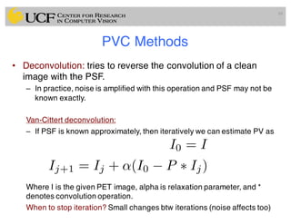 PVC Methods
• Deconvolution: tries to reverse the convolution of a clean
image with the PSF.
– In practice, noise is amplified with this operation and PSF may not be
known exactly.
Van-Cittert deconvolution:
– If PSF is known approximately, then iteratively we can estimate PV as
Where I is the given PET image, alpha is relaxation parameter, and *
denotes convolution operation.
When to stop iteration? Small changes btw iterations (noise affects too)
88
I0 = I
Ij+1 = Ij + ↵(I0 P ⇤ Ij)
 