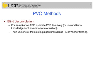 PVC Methods
• Blind deconvolution:
– For an unknown PSF, estimate PSF iteratively (or use additional
knowledge such as anatomy information).
– Then use one of the existing algorithm such as RL or Wiener filtering.
91
 