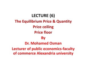 LECTURE (6)
The Equilibrium Price & Quantity
Price ceiling
Price floor
By
Dr. Mohamed Osman
Lecturer of public economics-faculty
of commerce Alexandria university
 