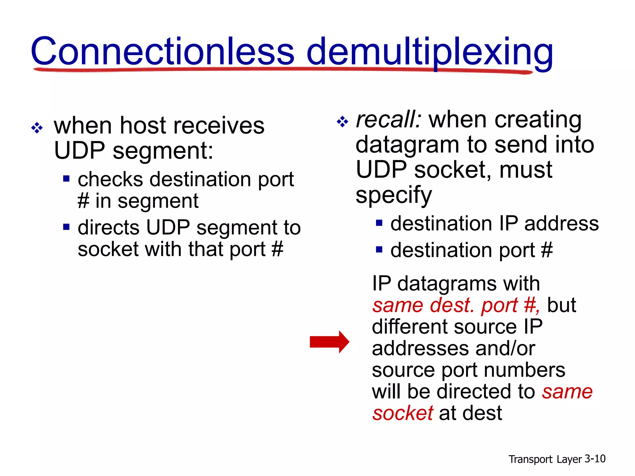 Transport Layer 3-10
Connectionless demultiplexing
 when host receives
UDP segment:
 checks destination port
# in segment
 directs UDP segment to
socket with that port #
 recall: when creating
datagram to send into
UDP socket, must
specify
 destination IP address
 destination port #
IP datagrams with
same dest. port #, but
different source IP
addresses and/or
source port numbers
will be directed to same
socket at dest
 