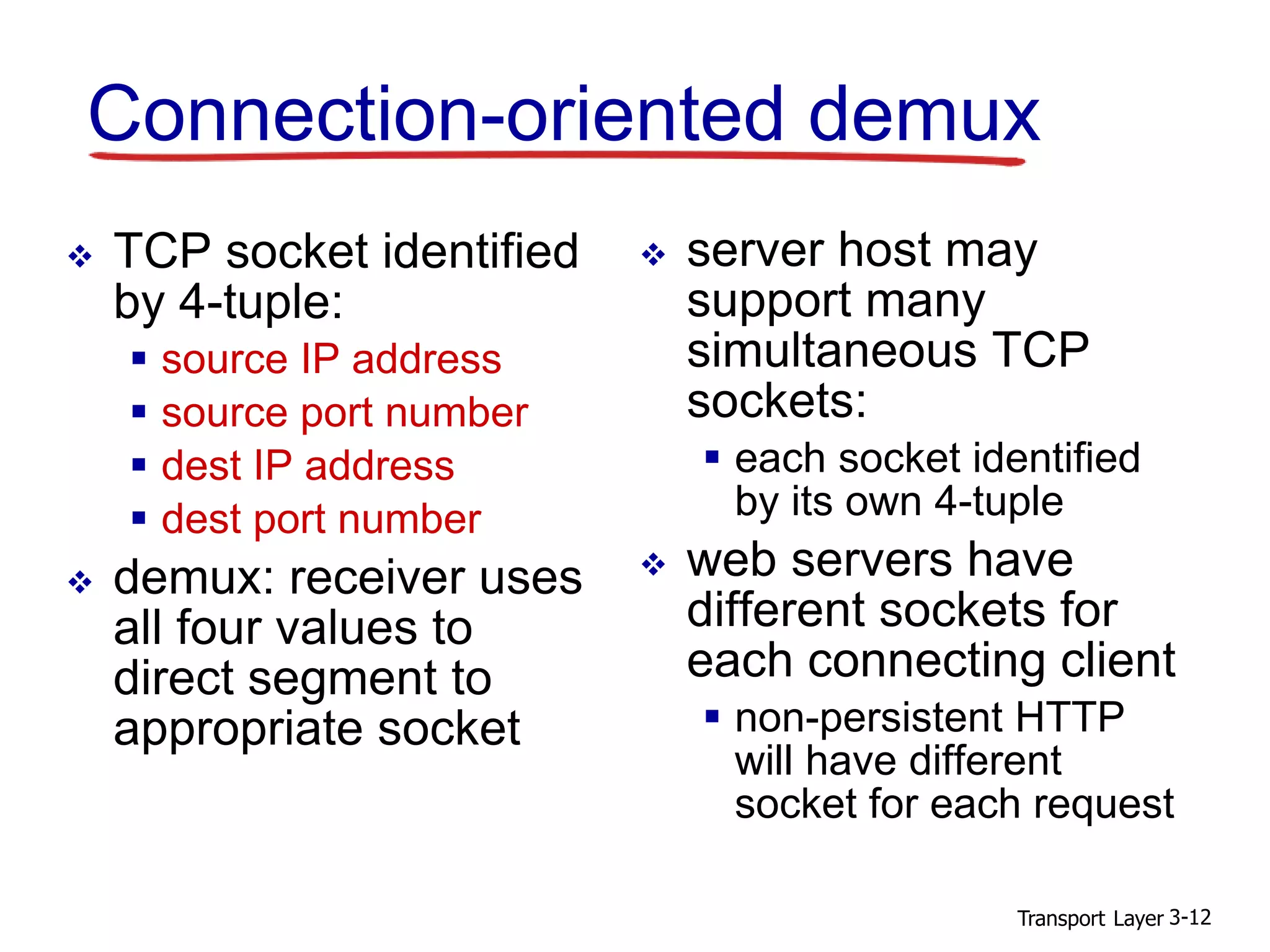 Transport Layer 3-12
Connection-oriented demux
 TCP socket identified
by 4-tuple:
 source IP address
 source port number
 dest IP address
 dest port number
 demux: receiver uses
all four values to
direct segment to
appropriate socket
 server host may
support many
simultaneous TCP
sockets:
 each socket identified
by its own 4-tuple
 web servers have
different sockets for
each connecting client
 non-persistent HTTP
will have different
socket for each request
 