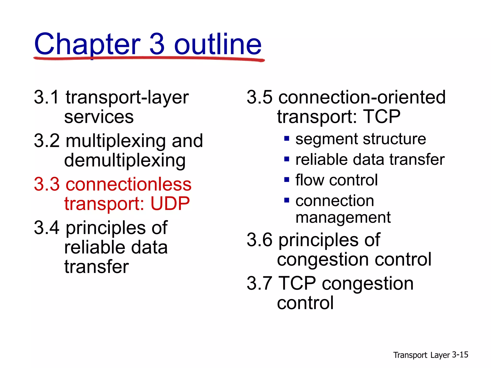 Transport Layer 3-15
Chapter 3 outline
3.1 transport-layer
services
3.2 multiplexing and
demultiplexing
3.3 connectionless
transport: UDP
3.4 principles of
reliable data
transfer
3.5 connection-oriented
transport: TCP
 segment structure
 reliable data transfer
 flow control
 connection
management
3.6 principles of
congestion control
3.7 TCP congestion
control
 