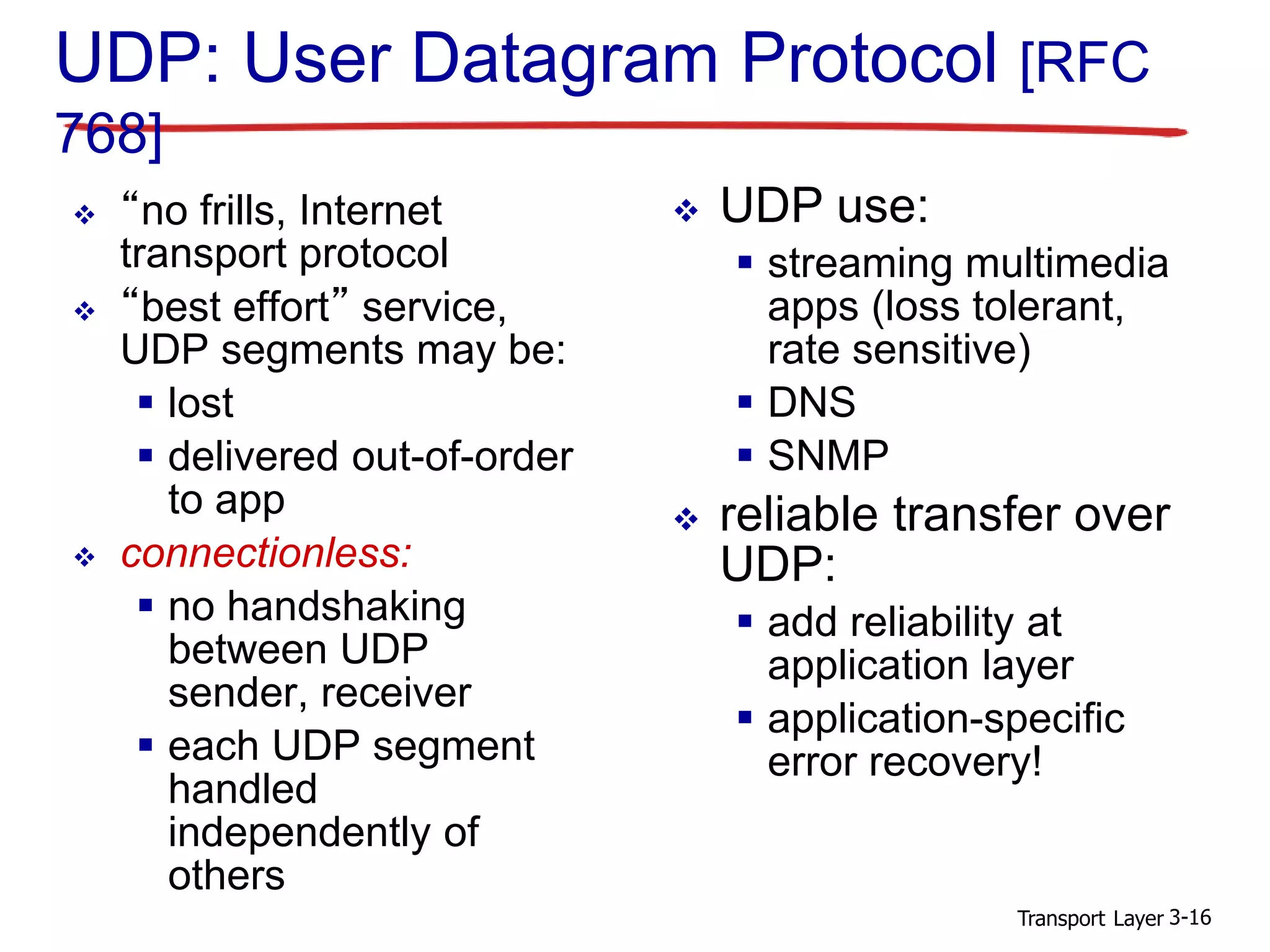 Transport Layer 3-16
UDP: User Datagram Protocol [RFC
768]
 “no frills, Internet
transport protocol
 “best effort” service,
UDP segments may be:
 lost
 delivered out-of-order
to app
 connectionless:
 no handshaking
between UDP
sender, receiver
 each UDP segment
handled
independently of
others
 UDP use:
 streaming multimedia
apps (loss tolerant,
rate sensitive)
 DNS
 SNMP
 reliable transfer over
UDP:
 add reliability at
application layer
 application-specific
error recovery!
 