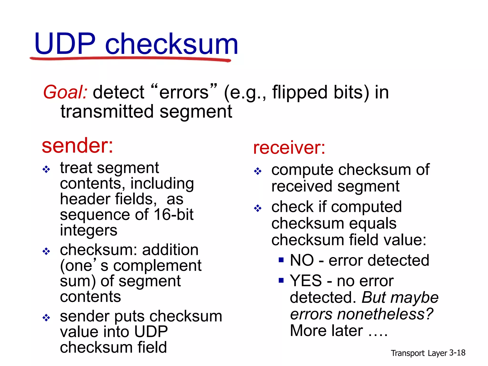 Transport Layer 3-18
UDP checksum
sender:
 treat segment
contents, including
header fields, as
sequence of 16-bit
integers
 checksum: addition
(one’s complement
sum) of segment
contents
 sender puts checksum
value into UDP
checksum field
receiver:
 compute checksum of
received segment
 check if computed
checksum equals
checksum field value:
 NO - error detected
 YES - no error
detected. But maybe
errors nonetheless?
More later ….
Goal: detect “errors” (e.g., flipped bits) in
transmitted segment
 