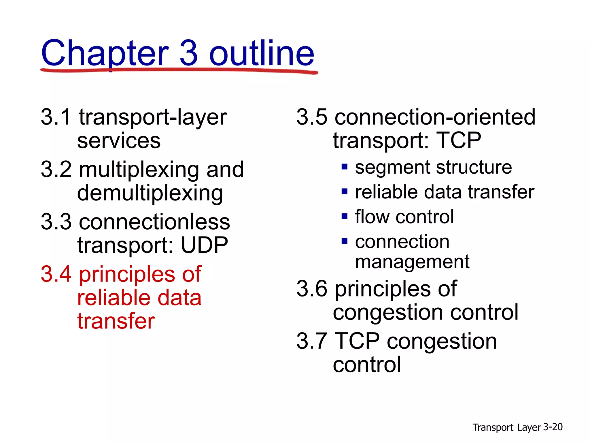 Transport Layer 3-20
Chapter 3 outline
3.1 transport-layer
services
3.2 multiplexing and
demultiplexing
3.3 connectionless
transport: UDP
3.4 principles of
reliable data
transfer
3.5 connection-oriented
transport: TCP
 segment structure
 reliable data transfer
 flow control
 connection
management
3.6 principles of
congestion control
3.7 TCP congestion
control
 