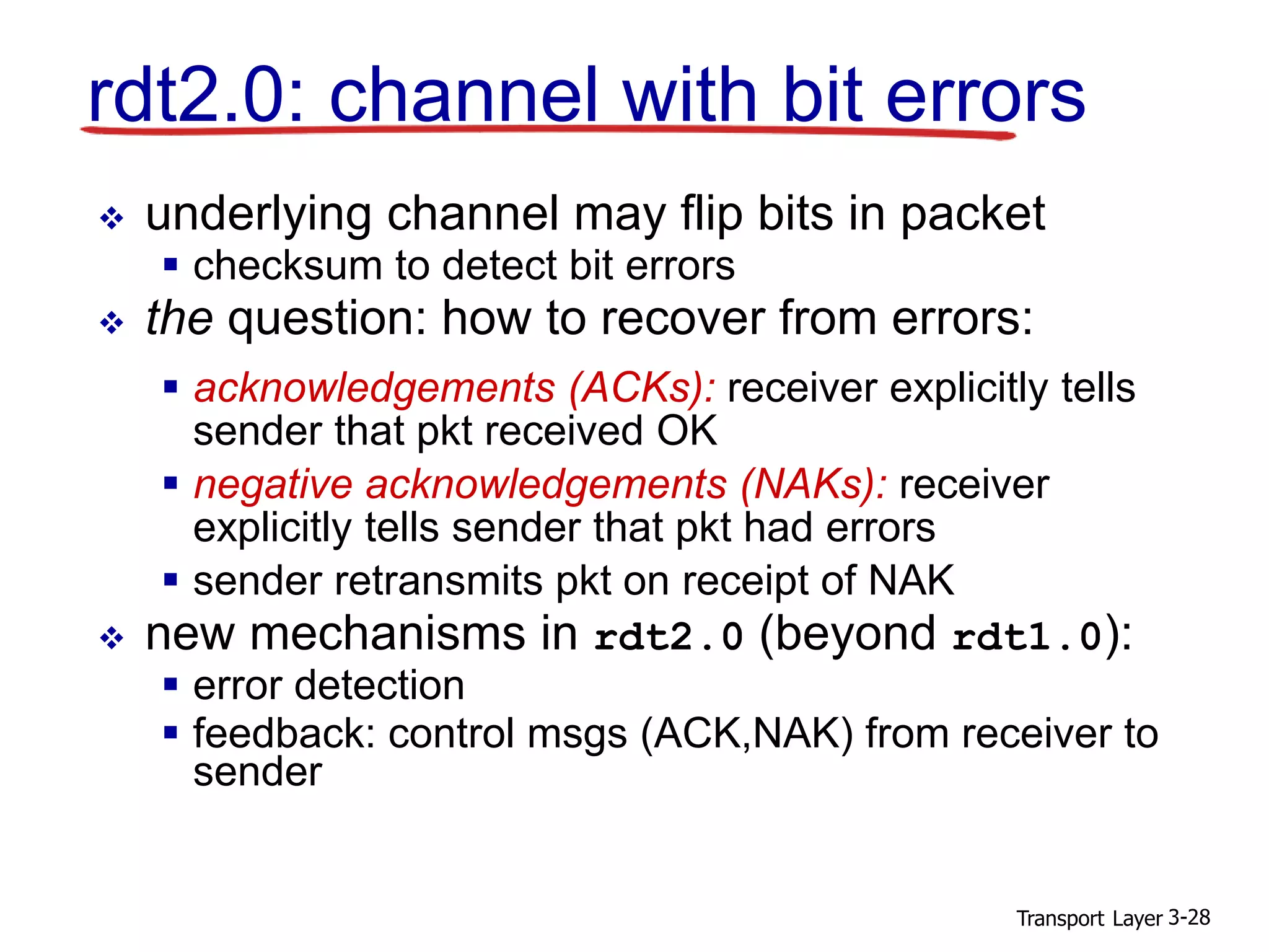 Transport Layer 3-28
 underlying channel may flip bits in packet
 checksum to detect bit errors
 the question: how to recover from errors:
 acknowledgements (ACKs): receiver explicitly tells
sender that pkt received OK
 negative acknowledgements (NAKs): receiver
explicitly tells sender that pkt had errors
 sender retransmits pkt on receipt of NAK
 new mechanisms in rdt2.0 (beyond rdt1.0):
 error detection
 feedback: control msgs (ACK,NAK) from receiver to
sender
rdt2.0: channel with bit errors
 