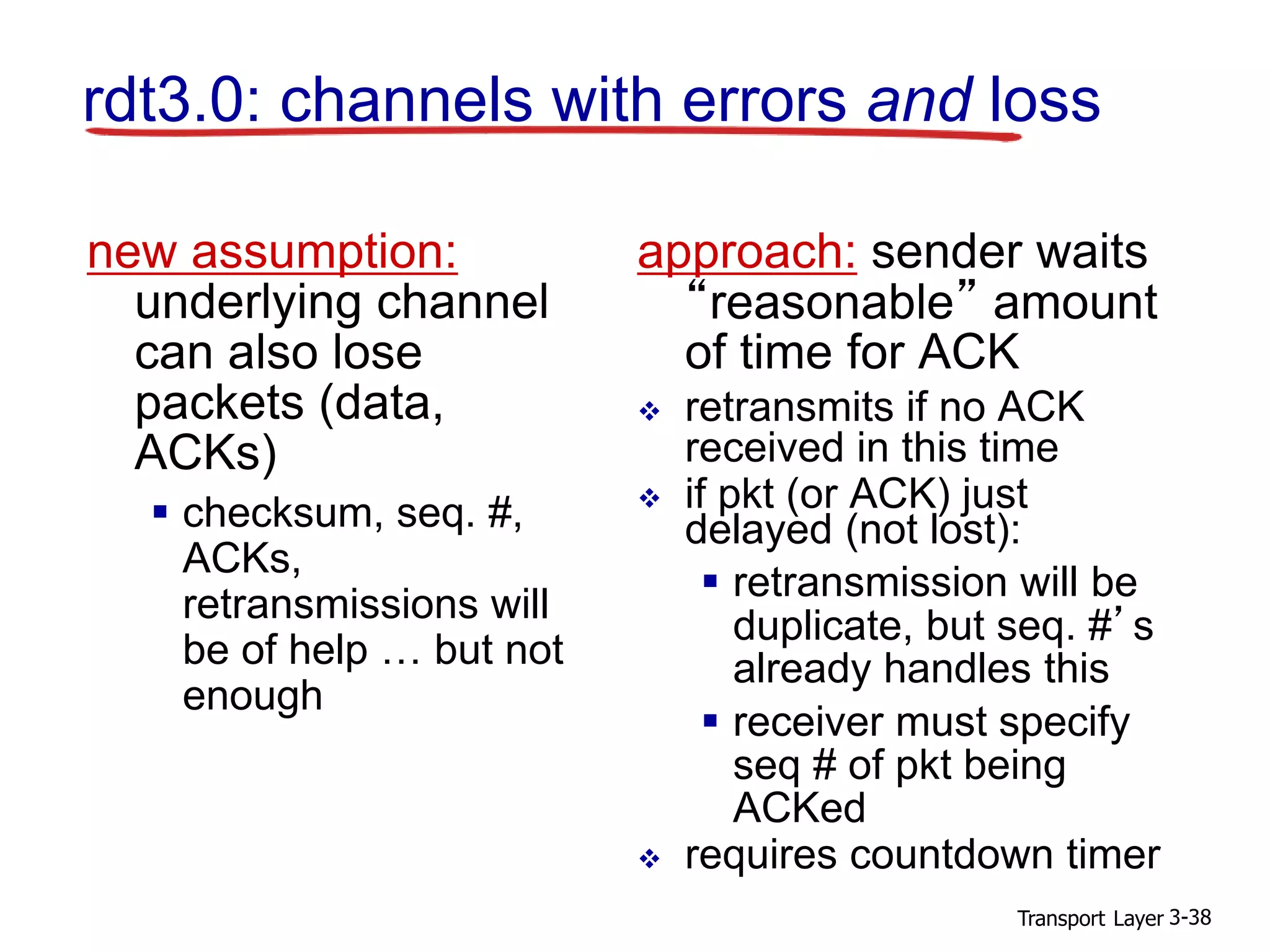 Transport Layer 3-38
rdt3.0: channels with errors and loss
new assumption:
underlying channel
can also lose
packets (data,
ACKs)
 checksum, seq. #,
ACKs,
retransmissions will
be of help … but not
enough
approach: sender waits
“reasonable” amount
of time for ACK
 retransmits if no ACK
received in this time
 if pkt (or ACK) just
delayed (not lost):
 retransmission will be
duplicate, but seq. #’s
already handles this
 receiver must specify
seq # of pkt being
ACKed
 requires countdown timer
 