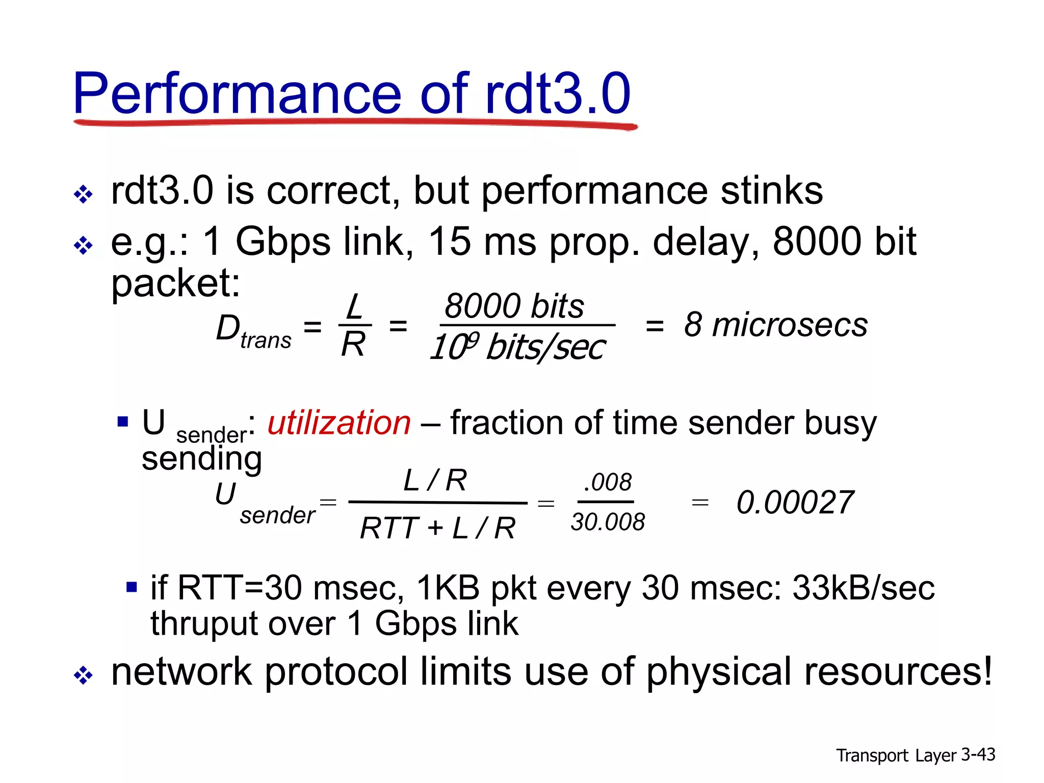 Transport Layer 3-43
Performance of rdt3.0
 rdt3.0 is correct, but performance stinks
 e.g.: 1 Gbps link, 15 ms prop. delay, 8000 bit
packet:
 U sender: utilization – fraction of time sender busy
sending
U
sender =
.008
30.008
= 0.00027
L / R
RTT + L / R
=
 if RTT=30 msec, 1KB pkt every 30 msec: 33kB/sec
thruput over 1 Gbps link
 network protocol limits use of physical resources!
Dtrans =
L
R
8000 bits
109 bits/sec
= = 8 microsecs
 