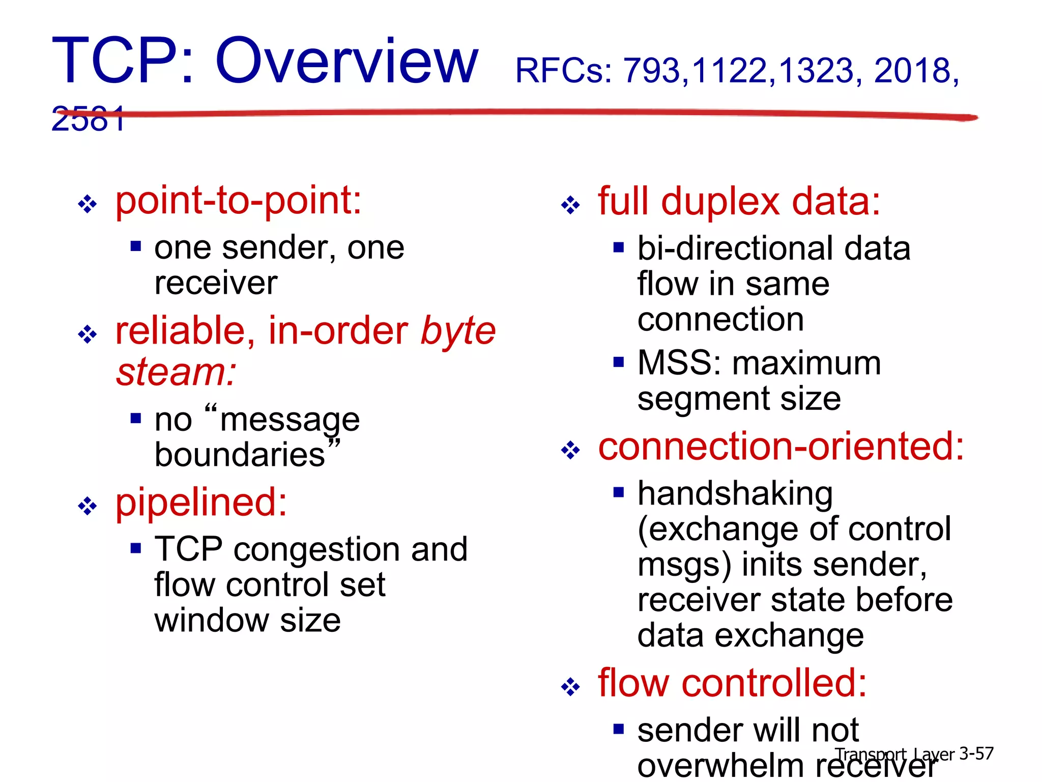 Transport Layer 3-57
TCP: Overview RFCs: 793,1122,1323, 2018,
2581
 full duplex data:
 bi-directional data
flow in same
connection
 MSS: maximum
segment size
 connection-oriented:
 handshaking
(exchange of control
msgs) inits sender,
receiver state before
data exchange
 flow controlled:
 sender will not
overwhelm receiver
 point-to-point:
 one sender, one
receiver
 reliable, in-order byte
steam:
 no “message
boundaries”
 pipelined:
 TCP congestion and
flow control set
window size
 