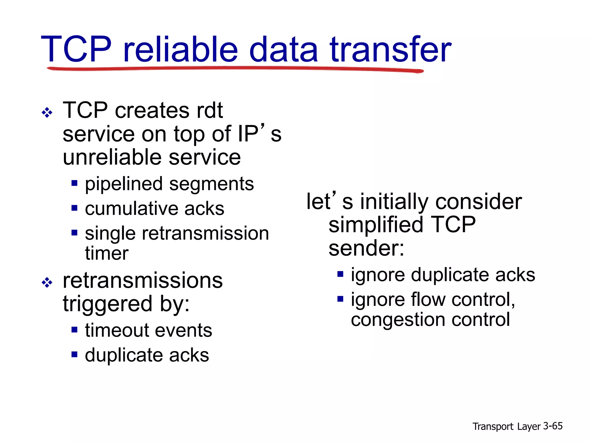 Transport Layer 3-65
TCP reliable data transfer
 TCP creates rdt
service on top of IP’s
unreliable service
 pipelined segments
 cumulative acks
 single retransmission
timer
 retransmissions
triggered by:
 timeout events
 duplicate acks
let’s initially consider
simplified TCP
sender:
 ignore duplicate acks
 ignore flow control,
congestion control
 