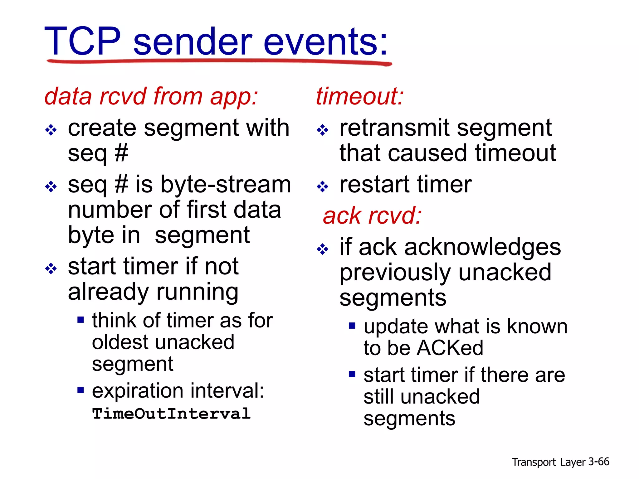 Transport Layer 3-66
TCP sender events:
data rcvd from app:
 create segment with
seq #
 seq # is byte-stream
number of first data
byte in segment
 start timer if not
already running
 think of timer as for
oldest unacked
segment
 expiration interval:
TimeOutInterval
timeout:
 retransmit segment
that caused timeout
 restart timer
ack rcvd:
 if ack acknowledges
previously unacked
segments
 update what is known
to be ACKed
 start timer if there are
still unacked
segments
 