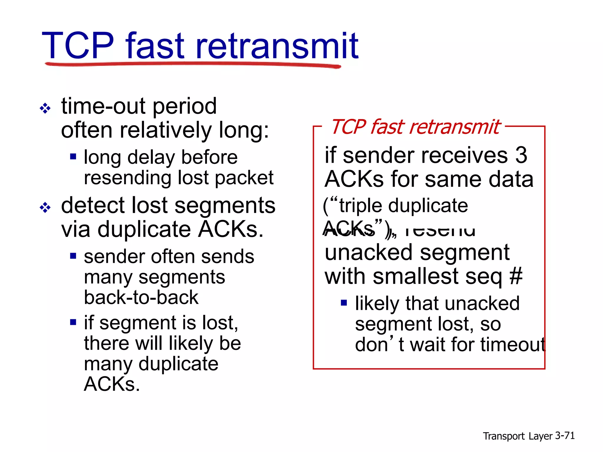 Transport Layer 3-71
TCP fast retransmit
 time-out period
often relatively long:
 long delay before
resending lost packet
 detect lost segments
via duplicate ACKs.
 sender often sends
many segments
back-to-back
 if segment is lost,
there will likely be
many duplicate
ACKs.
if sender receives 3
ACKs for same data
(“triple duplicate
ACKs”), resend
unacked segment
with smallest seq #
 likely that unacked
segment lost, so
don’t wait for timeout
TCP fast retransmit
(“triple duplicate
ACKs”),
 