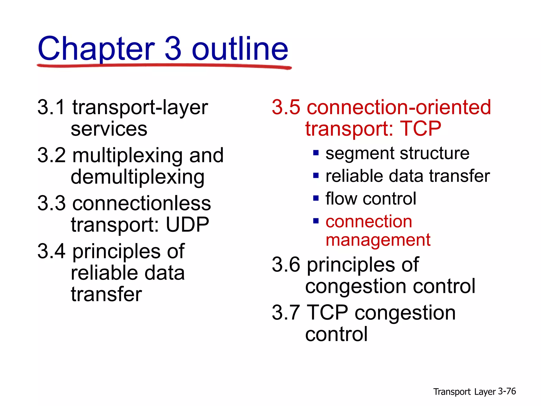 Transport Layer 3-76
Chapter 3 outline
3.1 transport-layer
services
3.2 multiplexing and
demultiplexing
3.3 connectionless
transport: UDP
3.4 principles of
reliable data
transfer
3.5 connection-oriented
transport: TCP
 segment structure
 reliable data transfer
 flow control
 connection
management
3.6 principles of
congestion control
3.7 TCP congestion
control
 