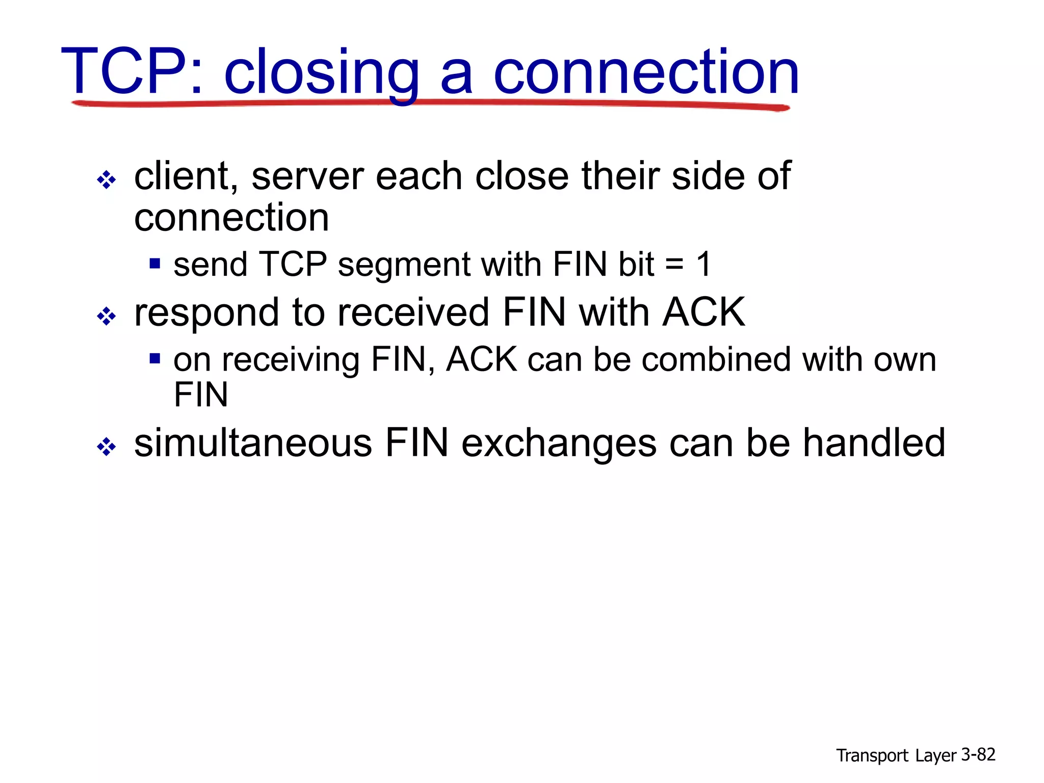 Transport Layer 3-82
TCP: closing a connection
 client, server each close their side of
connection
 send TCP segment with FIN bit = 1
 respond to received FIN with ACK
 on receiving FIN, ACK can be combined with own
FIN
 simultaneous FIN exchanges can be handled
 