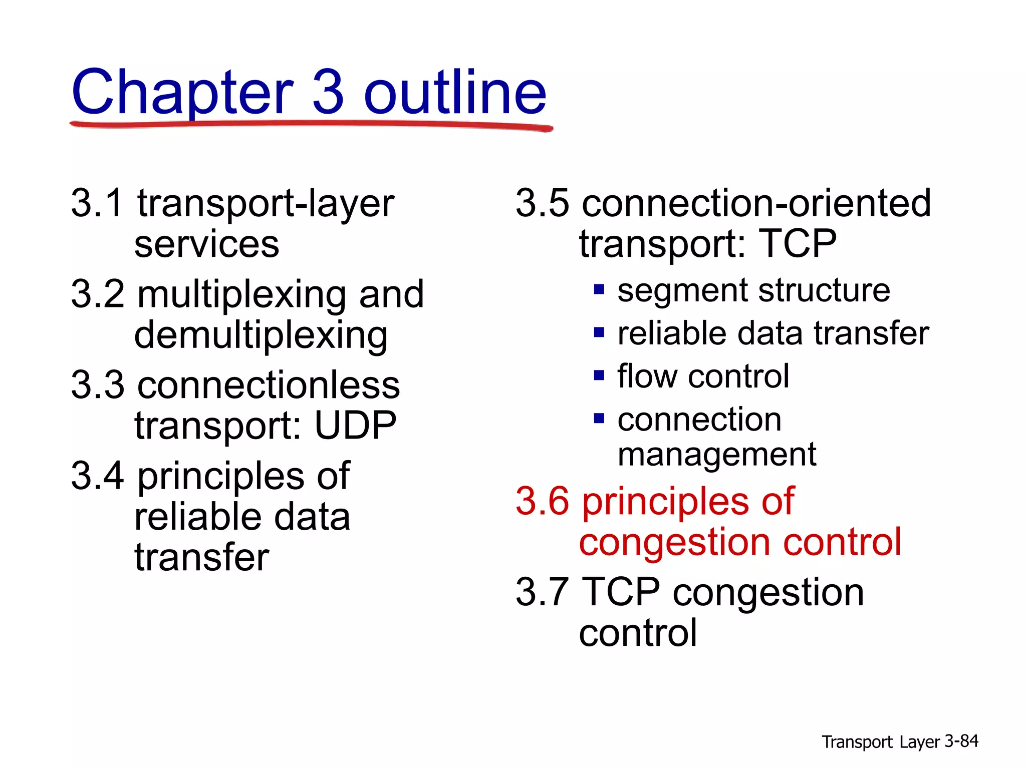 Transport Layer 3-84
Chapter 3 outline
3.1 transport-layer
services
3.2 multiplexing and
demultiplexing
3.3 connectionless
transport: UDP
3.4 principles of
reliable data
transfer
3.5 connection-oriented
transport: TCP
 segment structure
 reliable data transfer
 flow control
 connection
management
3.6 principles of
congestion control
3.7 TCP congestion
control
 